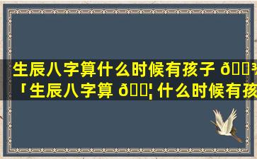 生辰八字算什么时候有孩子 🌾 「生辰八字算 🐦 什么时候有孩子准吗」